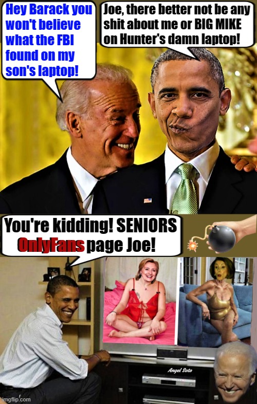biden tells obama secret about hillary and pelosi onlyfans page | Hey Barack you
won't believe
what the FBI
found on my
son's laptop! Joe, there better not be any
 shit about me or BIG MIKE
 on Hunter's damn laptop! You're kidding! SENIORS
    OnlyFans page Joe! OnlyFans; Angel Soto | image tagged in joe biden,barack obama,hillary clinton,nancy pelosi,hunter biden,fbi | made w/ Imgflip meme maker