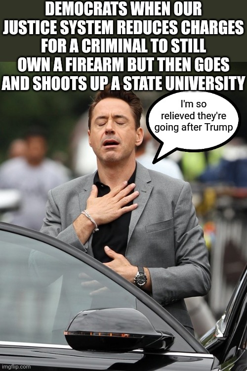 Priorities | DEMOCRATS WHEN OUR JUSTICE SYSTEM REDUCES CHARGES FOR A CRIMINAL TO STILL OWN A FIREARM BUT THEN GOES AND SHOOTS UP A STATE UNIVERSITY; I'm so relieved they're going after Trump | image tagged in relief,trump,democrats,liberal logic | made w/ Imgflip meme maker