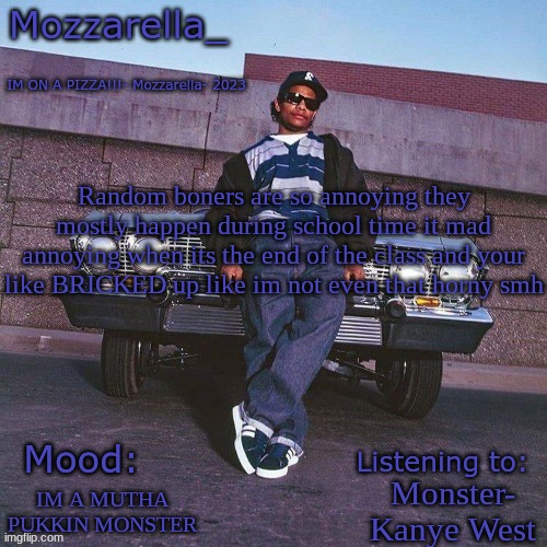 Eazy-E Temp | Random boners are so annoying they mostly happen during school time it mad annoying when its the end of the class and your like BRICKED up like im not even that horny smh; Monster- Kanye West; IM A MUTHA PUKKIN MONSTER | image tagged in eazy-e temp | made w/ Imgflip meme maker
