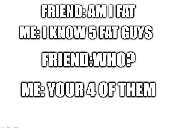 Blank White Template | FRIEND: AM I FAT; ME: I KNOW 5 FAT GUYS; FRIEND:WHO? ME: YOUR 4 OF THEM | image tagged in blank white template | made w/ Imgflip meme maker