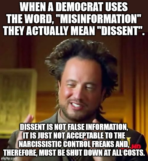 Biden is working overtime to eliminate "misinformation" and punish all dissidents (i.e. patriots). | WHEN A DEMOCRAT USES THE WORD, "MISINFORMATION" THEY ACTUALLY MEAN "DISSENT". DISSENT IS NOT FALSE INFORMATION, IT IS JUST NOT ACCEPTABLE TO THE NARCISSISTIC CONTROL FREAKS AND, THEREFORE, MUST BE SHUT DOWN AT ALL COSTS. | image tagged in misinformation,fake news,dissent | made w/ Imgflip meme maker
