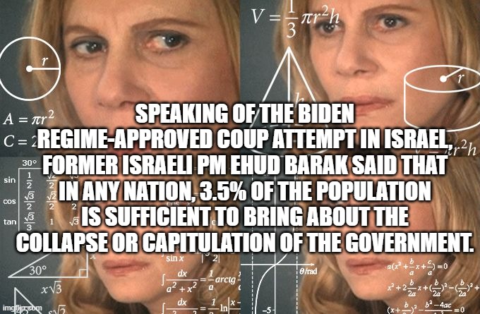 Calculating meme | SPEAKING OF THE BIDEN REGIME-APPROVED COUP ATTEMPT IN ISRAEL, FORMER ISRAELI PM EHUD BARAK SAID THAT IN ANY NATION, 3.5% OF THE POPULATION IS SUFFICIENT TO BRING ABOUT THE COLLAPSE OR CAPITULATION OF THE GOVERNMENT. | image tagged in calculating meme | made w/ Imgflip meme maker