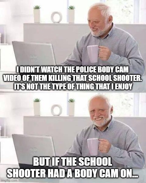Hide the Pain Harold | I DIDN'T WATCH THE POLICE BODY CAM VIDEO OF THEM KILLING THAT SCHOOL SHOOTER.  IT'S NOT THE TYPE OF THING THAT I ENJOY; BUT IF THE SCHOOL SHOOTER HAD A BODY CAM ON... | image tagged in memes,hide the pain harold | made w/ Imgflip meme maker
