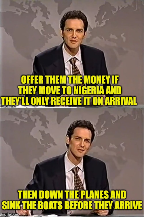 WEEKEND UPDATE WITH NORM | OFFER THEM THE MONEY IF THEY MOVE TO NIGERIA AND THEY'LL ONLY RECEIVE IT ON ARRIVAL THEN DOWN THE PLANES AND SINK THE BOATS BEFORE THEY ARRI | image tagged in weekend update with norm | made w/ Imgflip meme maker