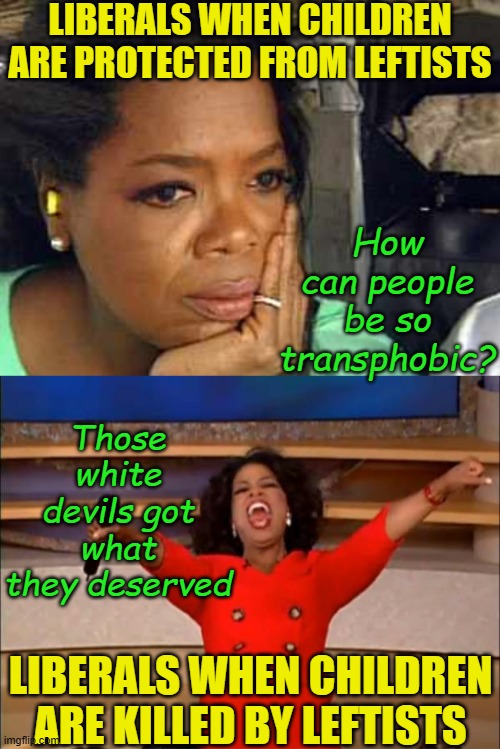 Remember, the shooter is the real victim of being bullied, oppressed, and being mis-gendered even after death! | LIBERALS WHEN CHILDREN ARE PROTECTED FROM LEFTISTS; How can people be so transphobic? Those white devils got what they deserved; LIBERALS WHEN CHILDREN ARE KILLED BY LEFTISTS | image tagged in oprah you get a,political meme,school shooter,liberal logic,stupid liberals,transgender | made w/ Imgflip meme maker