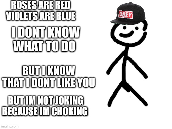 Poem | ROSES ARE RED
VIOLETS ARE BLUE; I DONT KNOW WHAT TO DO; BUT I KNOW THAT I DONT LIKE YOU; BUT IM NOT JOKING BECAUSE IM CHOKING | image tagged in blank white template | made w/ Imgflip meme maker