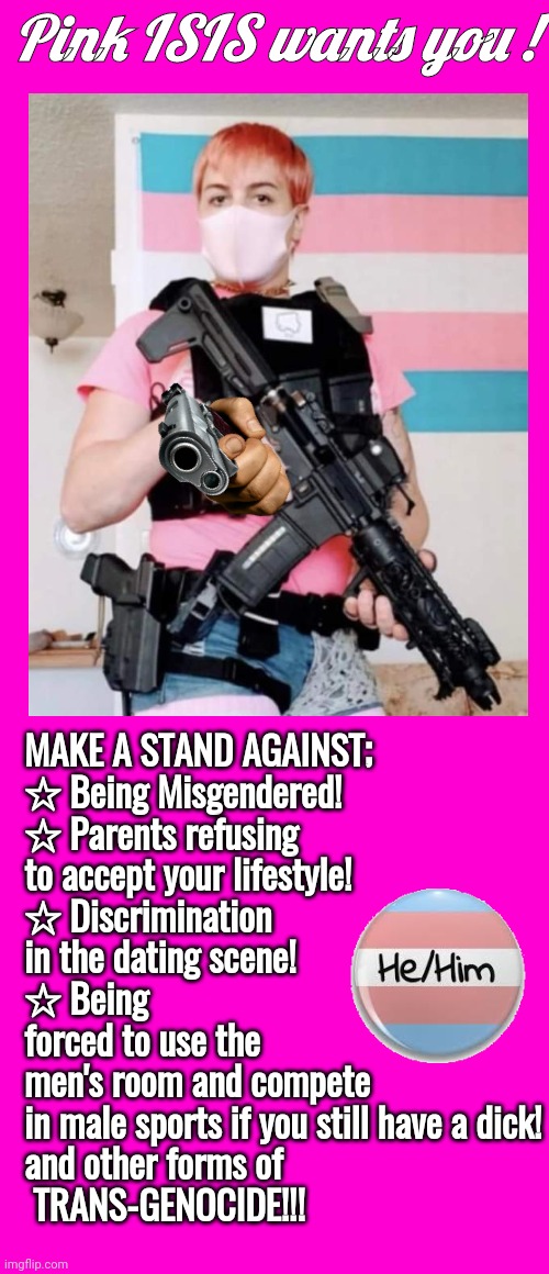 Pink ISIS parody poster | Pink ISIS wants you ! MAKE A STAND AGAINST;

☆ Being Misgendered!
☆ Parents refusing to accept your lifestyle!
☆ Discrimination in the dating scene!
☆ Being forced to use the men's room and compete in male sports if you still have a dick!
and other forms of
 TRANS-GENOCIDE!!! | image tagged in blank hot pink background | made w/ Imgflip meme maker