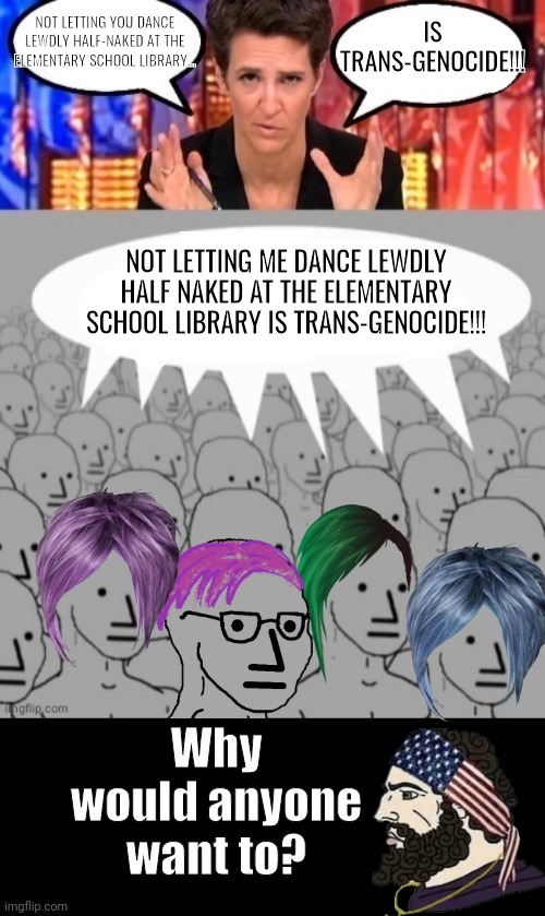 Why would you want to | IS TRANS-GENOCIDE!!! NOT LETTING YOU DANCE LEWDLY HALF-NAKED AT THE ELEMENTARY SCHOOL LIBRARY... NOT LETTING ME DANCE LEWDLY HALF NAKED AT THE ELEMENTARY SCHOOL LIBRARY IS TRANS-GENOCIDE!!! Why would anyone want to? | image tagged in madcow brainwashing npcs,drag queen | made w/ Imgflip meme maker
