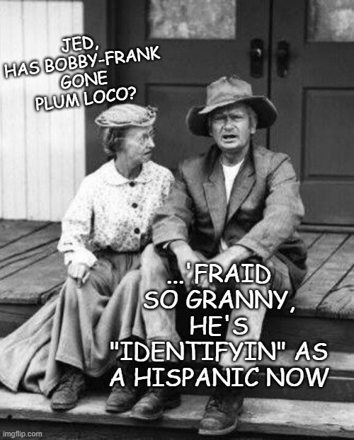 Granny and Jed Clampett | JED, HAS BOBBY-FRANK GONE PLUM LOCO? ...'FRAID SO GRANNY, HE'S "IDENTIFYIN" AS A HISPANIC NOW | image tagged in granny and jed clampett | made w/ Imgflip meme maker