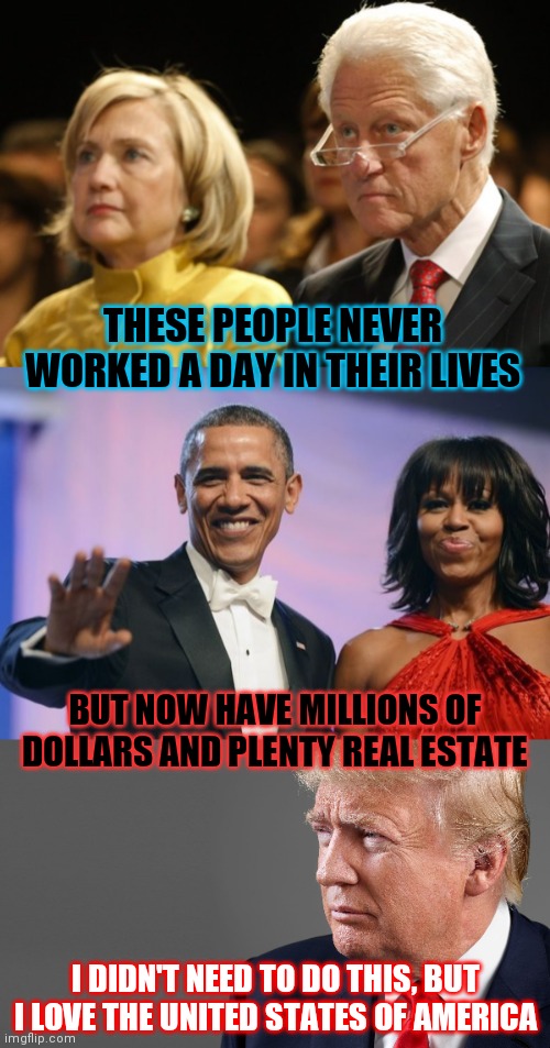 Bill and Hill and Barry and Shell | THESE PEOPLE NEVER WORKED A DAY IN THEIR LIVES; BUT NOW HAVE MILLIONS OF DOLLARS AND PLENTY REAL ESTATE; I DIDN'T NEED TO DO THIS, BUT I LOVE THE UNITED STATES OF AMERICA | image tagged in bill and hillary,barack and michelle obama,president trump | made w/ Imgflip meme maker