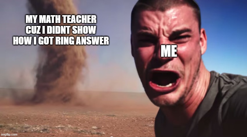 Here it comes | MY MATH TEACHER CUZ I DIDNT SHOW HOW I GOT RING ANSWER; ME | image tagged in here it comes | made w/ Imgflip meme maker