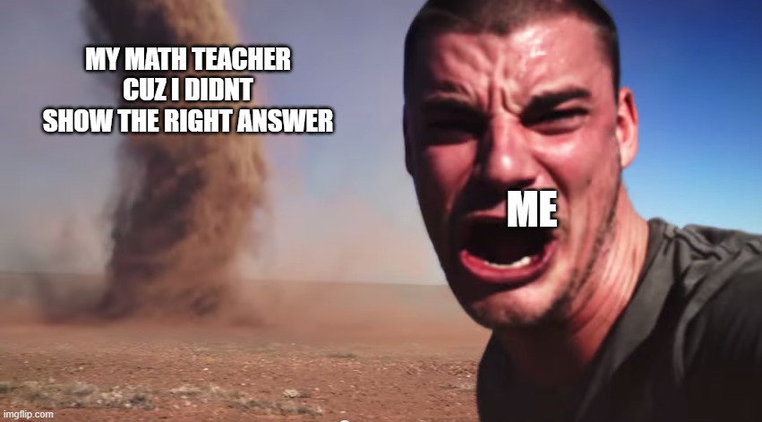 Here it comes | MY MATH TEACHER CUZ I DIDNT SHOW THE RIGHT ANSWER; ME | image tagged in here it comes | made w/ Imgflip meme maker