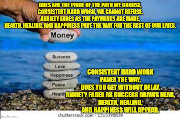 DUES ARE THE PRICE OF THE PATH WE CHOOSE,
CONSISTENT HARD WORK, WE CANNOT REFUSE,
ANXIETY FADES AS THE PAYMENTS ARE MADE,
HEALTH, HEALING, AND HAPPINESS PAVE THE WAY FOR THE REST OF OUR LIVES. CONSISTENT HARD WORK PAVES THE WAY,
DUES YOU GET WITHOUT DELAY,
ANXIETY FADES AS SUCCESS DRAWS NEAR,
HEALTH, HEALING, AND HAPPINESS WILL APPEAR. | made w/ Imgflip meme maker