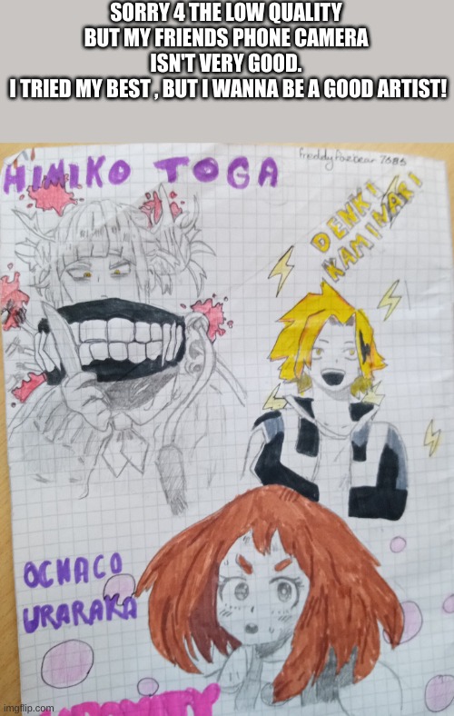 it's cr@p . so tell me how 2 improve!! critisicm is the answer! | SORRY 4 THE LOW QUALITY
BUT MY FRIENDS PHONE CAMERA ISN'T VERY GOOD.
 I TRIED MY BEST , BUT I WANNA BE A GOOD ARTIST! | image tagged in toga,denki,uraraka,fanart | made w/ Imgflip meme maker