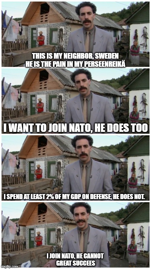 Borat neighbour | THIS IS MY NEIGHBOR, SWEDEN
HE IS THE PAIN IN MY PERSEENREIKÄ; I WANT TO JOIN NATO, HE DOES TOO; I SPEND AT LEAST 2% OF MY GDP ON DEFENSE, HE DOES NOT. I JOIN NATO, HE CANNOT 
GREAT SUCCEES | image tagged in borat neighbour | made w/ Imgflip meme maker