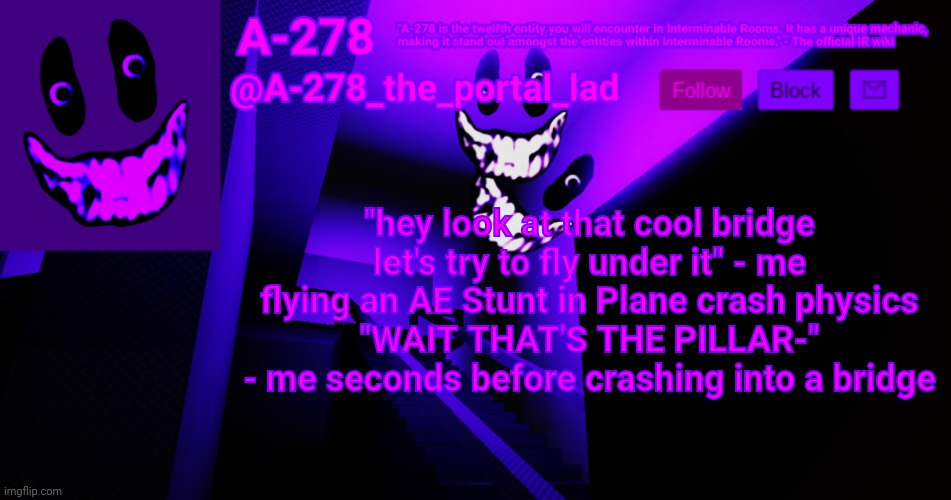 А-278's аnnоunсеmеnt | "hey look at that cool bridge let's try to fly under it" - me flying an AE Stunt in Plane crash physics
"WAIT THAT'S THE PILLAR-" - me seconds before crashing into a bridge | made w/ Imgflip meme maker
