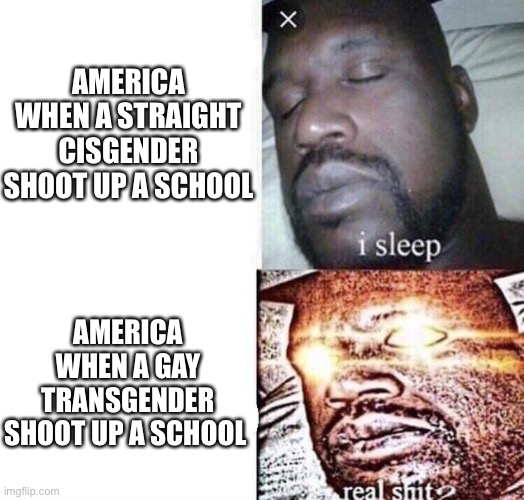 “Because he’s gae”? | AMERICA WHEN A STRAIGHT CISGENDER SHOOT UP A SCHOOL; AMERICA WHEN A GAY TRANSGENDER SHOOT UP A SCHOOL | image tagged in i sleep real shit | made w/ Imgflip meme maker
