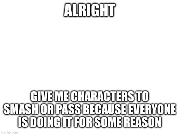 ALRIGHT; GIVE ME CHARACTERS TO SMASH OR PASS BECAUSE EVERYONE IS DOING IT FOR SOME REASON | made w/ Imgflip meme maker