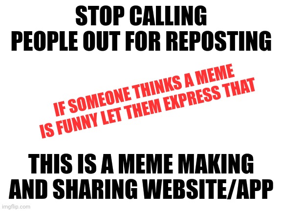This needs to stop | STOP CALLING PEOPLE OUT FOR REPOSTING; IF SOMEONE THINKS A MEME IS FUNNY LET THEM EXPRESS THAT; THIS IS A MEME MAKING AND SHARING WEBSITE/APP | image tagged in blank white template,repost this,just stop,message | made w/ Imgflip meme maker