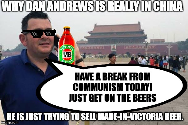 Why Dan Andrews is really in China | WHY DAN ANDREWS IS REALLY IN CHINA; HAVE A BREAK FROM COMMUNISM TODAY!
JUST GET ON THE BEERS; HE IS JUST TRYING TO SELL MADE-IN-VICTORIA BEER. | made w/ Imgflip meme maker