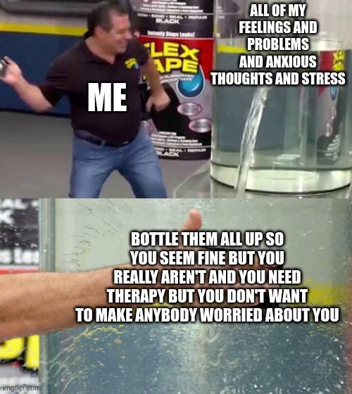 no really please give me therapy in the comments i have depression and anxiety | ALL OF MY FEELINGS AND PROBLEMS AND ANXIOUS THOUGHTS AND STRESS; ME; BOTTLE THEM ALL UP SO YOU SEEM FINE BUT YOU REALLY AREN'T AND YOU NEED THERAPY BUT YOU DON'T WANT TO MAKE ANYBODY WORRIED ABOUT YOU | image tagged in flex tape | made w/ Imgflip meme maker