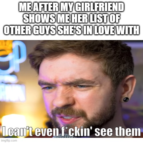 Relatable to anyone? | ME AFTER MY GIRLFRIEND SHOWS ME HER LIST OF OTHER GUYS SHE'S IN LOVE WITH; I can't even f*ckin' see them | image tagged in relatable memes,girlfriend,your ex | made w/ Imgflip meme maker