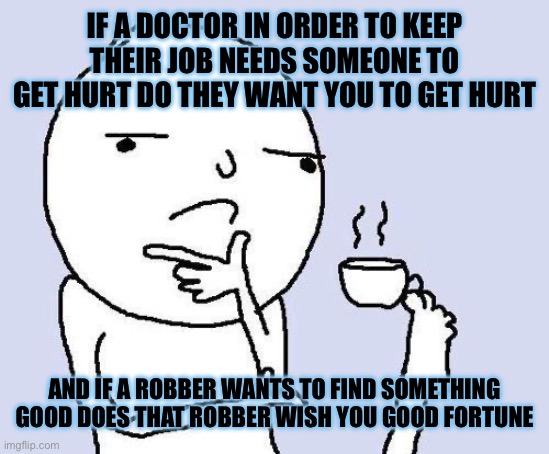 Hmmmmmmmmmmmmmmmmmmmmmm | IF A DOCTOR IN ORDER TO KEEP THEIR JOB NEEDS SOMEONE TO GET HURT DO THEY WANT YOU TO GET HURT; AND IF A ROBBER WANTS TO FIND SOMETHING GOOD DOES THAT ROBBER WISH YOU GOOD FORTUNE | image tagged in thinking meme,confusing,think about it | made w/ Imgflip meme maker