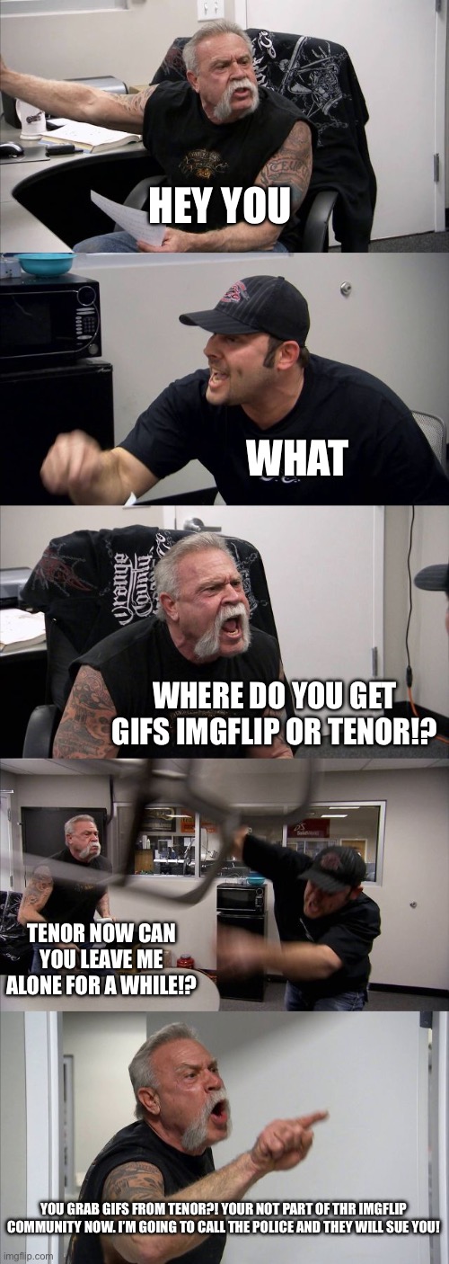 Where do you get gifs from? | HEY YOU; WHAT; WHERE DO YOU GET GIFS IMGFLIP OR TENOR!? TENOR NOW CAN YOU LEAVE ME ALONE FOR A WHILE!? YOU GRAB GIFS FROM TENOR?! YOUR NOT PART OF THR IMGFLIP COMMUNITY NOW. I’M GOING TO CALL THE POLICE AND THEY WILL SUE YOU! | image tagged in memes,american chopper argument,imgflip users,meanwhile on imgflip,tenor | made w/ Imgflip meme maker