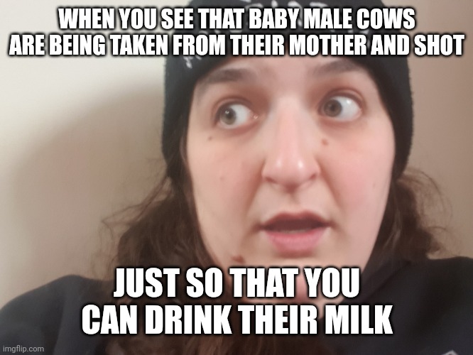 Got Milk? That baby calf hasn't! | WHEN YOU SEE THAT BABY MALE COWS ARE BEING TAKEN FROM THEIR MOTHER AND SHOT; JUST SO THAT YOU CAN DRINK THEIR MILK | image tagged in shocked vegan woman 2,vegans,dairy queen,veganism,animal rights,dairy | made w/ Imgflip meme maker