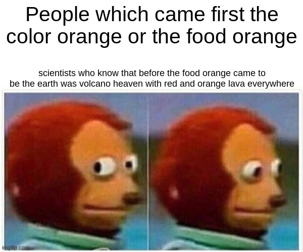 Monkey Puppet Meme | People which came first the color orange or the food orange; scientists who know that before the food orange came to be the earth was volcano heaven with red and orange lava everywhere | image tagged in memes,monkey puppet | made w/ Imgflip meme maker