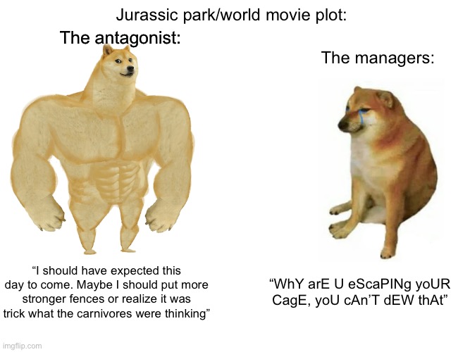 Ever thought the fact they are carnivores? | Jurassic park/world movie plot:; The antagonist:; The managers:; “I should have expected this day to come. Maybe I should put more stronger fences or realize it was trick what the carnivores were thinking”; “WhY arE U eScaPINg yoUR CagE, yoU cAn’T dEW thAt” | image tagged in memes,buff doge vs cheems,jurassic world,jurassic park,dinosaurs,movie | made w/ Imgflip meme maker