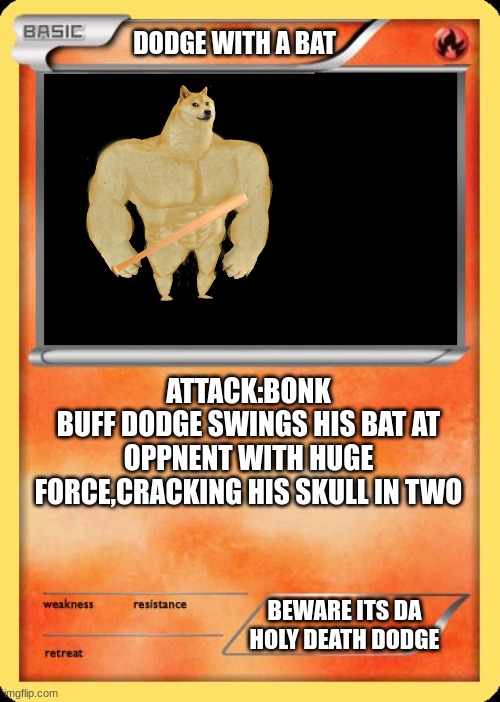 Blank Pokemon Card | DODGE WITH A BAT ATTACK:BONK
BUFF DODGE SWINGS HIS BAT AT OPPNENT WITH HUGE FORCE,CRACKING HIS SKULL IN TWO BEWARE ITS DA HOLY DEATH DODGE | image tagged in blank pokemon card | made w/ Imgflip meme maker