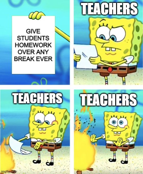 teachers be like | TEACHERS; GIVE STUDENTS HOMEWORK OVER ANY BREAK EVER; TEACHERS; TEACHERS | image tagged in spongebob burning paper | made w/ Imgflip meme maker