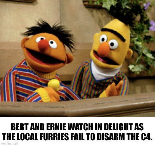 More Adult sesame street | BERT AND ERNIE WATCH IN DELIGHT AS THE LOCAL FURRIES FAIL TO DISARM THE C4. | image tagged in sesame street | made w/ Imgflip meme maker