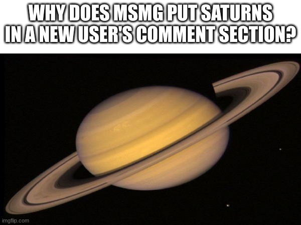 I need to know | WHY DOES MSMG PUT SATURNS IN A NEW USER'S COMMENT SECTION? | image tagged in saturn | made w/ Imgflip meme maker