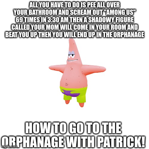 how to go to the orphanage with patrick! | ALL YOU HAVE TO DO IS PEE ALL OVER YOUR BATHROOM AND SCREAM OUT "AMONG US" 69 TIMES IN 3:30 AM THEN A SHADOWY FIGURE CALLED YOUR MOM WILL COME IN YOUR ROOM AND BEAT YOU UP THEN YOU WILL END UP IN THE ORPHANAGE; HOW TO GO TO THE ORPHANAGE WITH PATRICK! | image tagged in memes,orphanage,patrick star | made w/ Imgflip meme maker