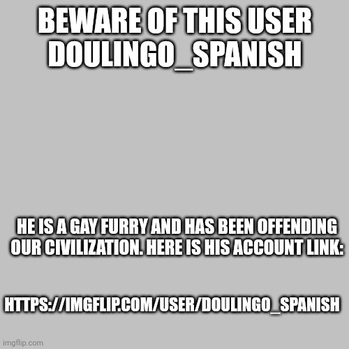 An urgent message | BEWARE OF THIS USER
DOULINGO_SPANISH; HE IS A GAY FURRY AND HAS BEEN OFFENDING OUR CIVILIZATION. HERE IS HIS ACCOUNT LINK:; HTTPS://IMGFLIP.COM/USER/DOULINGO_SPANISH | image tagged in anti furry | made w/ Imgflip meme maker