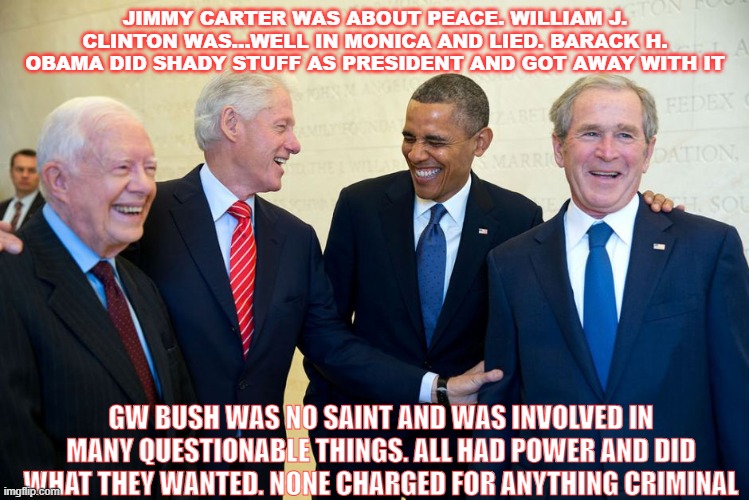 Power in Politics | JIMMY CARTER WAS ABOUT PEACE. WILLIAM J. CLINTON WAS...WELL IN MONICA AND LIED. BARACK H. OBAMA DID SHADY STUFF AS PRESIDENT AND GOT AWAY WITH IT; GW BUSH WAS NO SAINT AND WAS INVOLVED IN MANY QUESTIONABLE THINGS. ALL HAD POWER AND DID WHAT THEY WANTED. NONE CHARGED FOR ANYTHING CRIMINAL | image tagged in former us presidents laughing,wars,crimes,government corruption,america,laughing men in suits | made w/ Imgflip meme maker