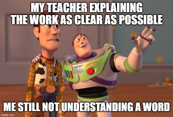 X, X Everywhere | MY TEACHER EXPLAINING THE WORK AS CLEAR AS POSSIBLE; ME STILL NOT UNDERSTANDING A WORD | image tagged in memes,x x everywhere | made w/ Imgflip meme maker