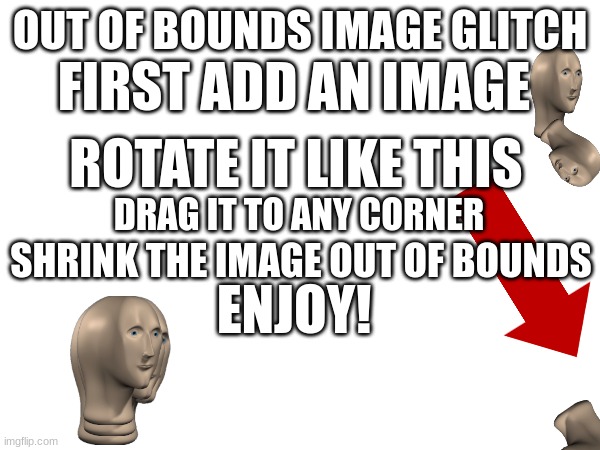 NOT FUNNY, IT IS A TUTORIAL | FIRST ADD AN IMAGE; OUT OF BOUNDS IMAGE GLITCH; ROTATE IT LIKE THIS; DRAG IT TO ANY CORNER; SHRINK THE IMAGE OUT OF BOUNDS; ENJOY! | image tagged in tutorial | made w/ Imgflip meme maker