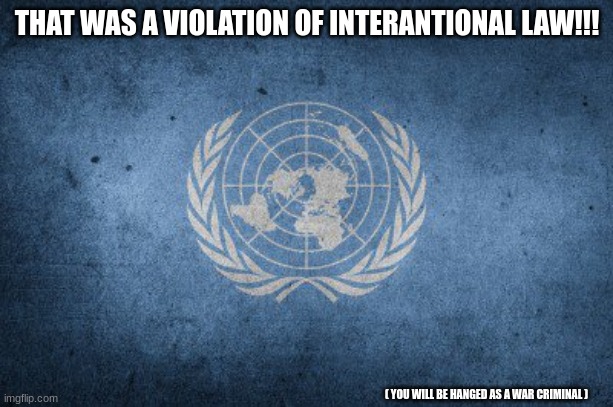 United nations | THAT WAS A VIOLATION OF INTERANTIONAL LAW!!! ( YOU WILL BE HANGED AS A WAR CRIMINAL ) | image tagged in united nations | made w/ Imgflip meme maker
