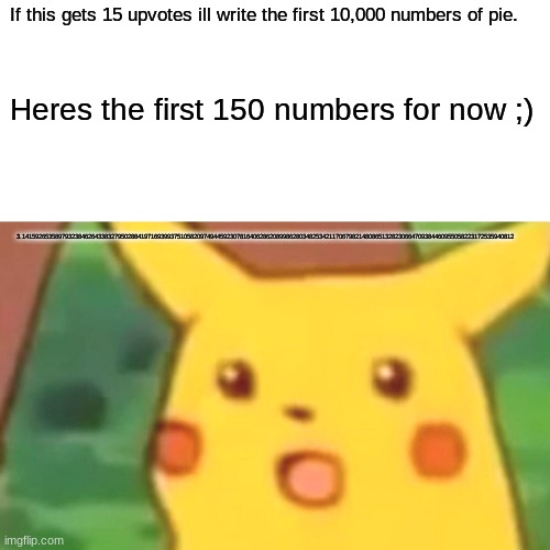 Surprised Pikachu Meme | If this gets 15 upvotes ill write the first 10,000 numbers of pie. Heres the first 150 numbers for now ;); 3.14159265358979323846264338327950288419716939937510582097494459230781640628620899862803482534211706798214808651328230664709384460955058223172535940812 | image tagged in memes,surprised pikachu | made w/ Imgflip meme maker