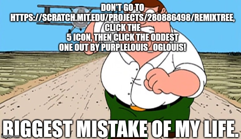 Peter Griffin Running Away From Plane | DON'T GO TO HTTPS://SCRATCH.MIT.EDU/PROJECTS/280886498/REMIXTREE, CLICK THE 5 ICON, THEN CLICK THE ODDEST ONE OUT BY PURPLELOUIS_OGLOUIS! BIGGEST MISTAKE OF MY LIFE. | image tagged in peter griffin running away from plane | made w/ Imgflip meme maker