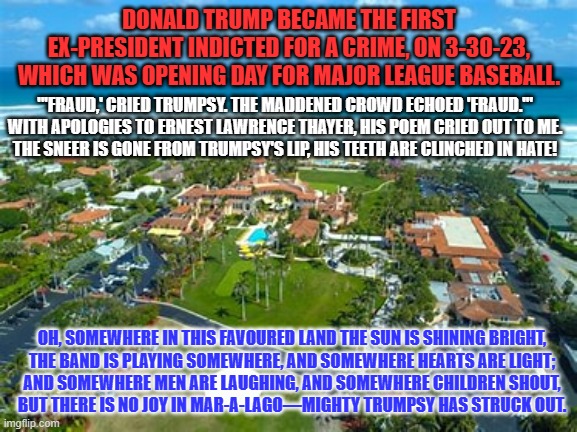 Trumpsy At The Bat. | DONALD TRUMP BECAME THE FIRST EX-PRESIDENT INDICTED FOR A CRIME, ON 3-30-23, WHICH WAS OPENING DAY FOR MAJOR LEAGUE BASEBALL. "'FRAUD,' CRIED TRUMPSY. THE MADDENED CROWD ECHOED 'FRAUD.'"

WITH APOLOGIES TO ERNEST LAWRENCE THAYER, HIS POEM CRIED OUT TO ME.
THE SNEER IS GONE FROM TRUMPSY'S LIP, HIS TEETH ARE CLINCHED IN HATE! OH, SOMEWHERE IN THIS FAVOURED LAND THE SUN IS SHINING BRIGHT,

THE BAND IS PLAYING SOMEWHERE, AND SOMEWHERE HEARTS ARE LIGHT;
AND SOMEWHERE MEN ARE LAUGHING, AND SOMEWHERE CHILDREN SHOUT,
BUT THERE IS NO JOY IN MAR-A-LAGO—MIGHTY TRUMPSY HAS STRUCK OUT. | image tagged in politics | made w/ Imgflip meme maker