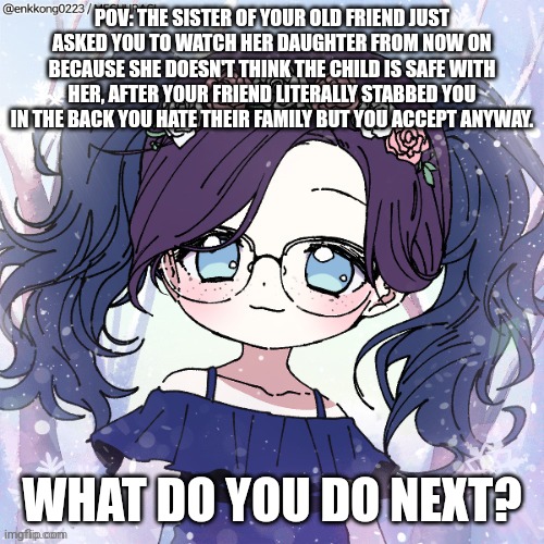 Normal rules apply | POV: THE SISTER OF YOUR OLD FRIEND JUST ASKED YOU TO WATCH HER DAUGHTER FROM NOW ON BECAUSE SHE DOESN'T THINK THE CHILD IS SAFE WITH HER, AFTER YOUR FRIEND LITERALLY STABBED YOU IN THE BACK YOU HATE THEIR FAMILY BUT YOU ACCEPT ANYWAY. WHAT DO YOU DO NEXT? | image tagged in roleplaying | made w/ Imgflip meme maker