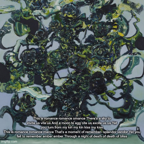 EATEOT Stage 3 | This is romance romance omance There’s a sky to invite us vite us And a moon to egg cite us excite us us Yet you turn from my kin my kin kiss my kiss
This is romance romance mance That’s a moment of remember- splendor vendor Yet you fail to remember ember ember Through a night of death of death of bliss | image tagged in eateot stage 3 | made w/ Imgflip meme maker