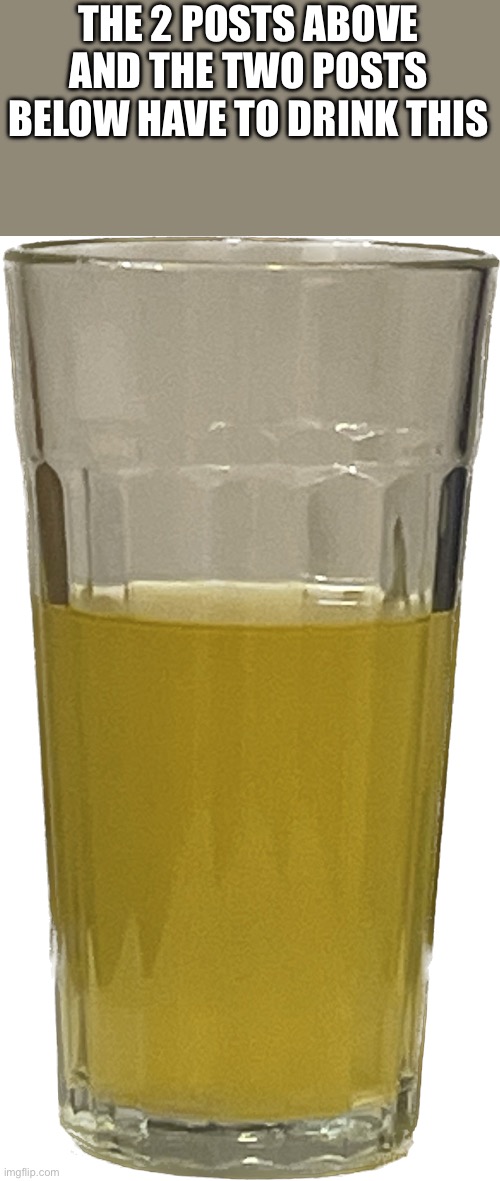 Glass of piss | THE 2 POSTS ABOVE AND THE TWO POSTS BELOW HAVE TO DRINK THIS | image tagged in glass of piss | made w/ Imgflip meme maker