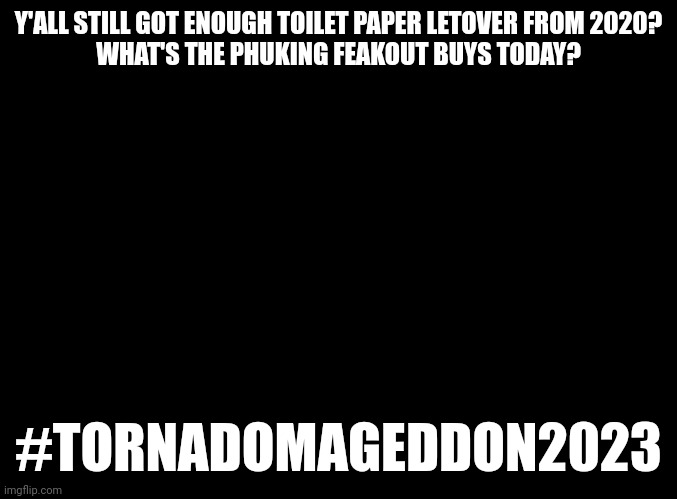 #Tornadomageddon2023 | Y'ALL STILL GOT ENOUGH TOILET PAPER LETOVER FROM 2020?
WHAT'S THE PHUKING FEAKOUT BUYS TODAY? #TORNADOMAGEDDON2023 | image tagged in tornado,freaking out,weather | made w/ Imgflip meme maker