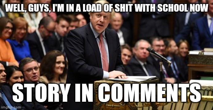 boris johnson in parliament | WELL, GUYS, I'M IN A LOAD OF SHIT WITH SCHOOL NOW; STORY IN COMMENTS | image tagged in boris johnson in parliament | made w/ Imgflip meme maker