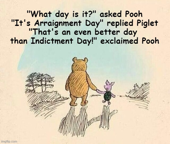 Arraignment Day (?) | "What day is it?" asked Pooh

"It's Arraignment Day" replied Piglet

"That's an even better day 
than Indictment Day!" exclaimed Pooh | image tagged in pooh and piglet | made w/ Imgflip meme maker